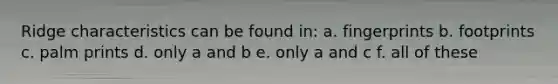 Ridge characteristics can be found in: a. fingerprints b. footprints c. palm prints d. only a and b e. only a and c f. all of these