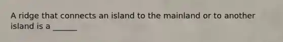 A ridge that connects an island to the mainland or to another island is a ______