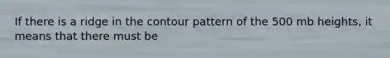 If there is a ridge in the contour pattern of the 500 mb heights, it means that there must be