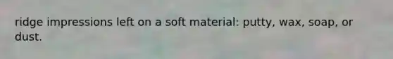 ridge impressions left on a soft material: putty, wax, soap, or dust.