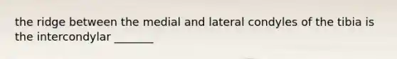 the ridge between the medial and lateral condyles of the tibia is the intercondylar _______