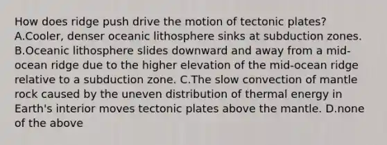 How does ridge push drive the motion of tectonic plates? A.Cooler, denser oceanic lithosphere sinks at subduction zones. B.Oceanic lithosphere slides downward and away from a mid-ocean ridge due to the higher elevation of the mid-ocean ridge relative to a subduction zone. C.The slow convection of mantle rock caused by the uneven distribution of thermal energy in Earth's interior moves tectonic plates above the mantle. D.none of the above