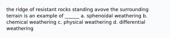 the ridge of resistant rocks standing avove the surrounding terrain is an example of ______ a. sphenoidal weathering b. chemical weathering c. physical weathering d. differential weathering