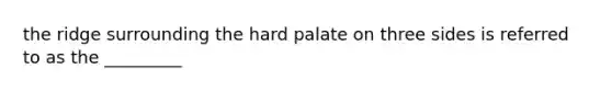 the ridge surrounding the hard palate on three sides is referred to as the _________