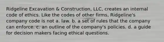 Ridgeline Excavation & Construction, LLC, creates an internal code of ethics. Like the codes of other firms, Ridgeline's company code is not a. law. b. a set of rules that the company can enforce. c. an outline of the company's policies. d. a guide for decision makers facing ethical questions.