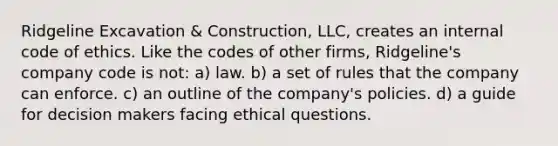 Ridgeline Excavation & Construction, LLC, creates an internal code of ethics. Like the codes of other firms, Ridgeline's company code is not​: a) law. b) ​a set of rules that the company can enforce. c) ​an outline of the company's policies. d) ​a guide for decision makers facing ethical questions.