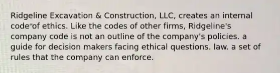 ​Ridgeline Excavation & Construction, LLC, creates an internal code of ethics. Like the codes of other firms, Ridgeline's company code is not ​an outline of the company's policies. ​a guide for decision makers facing ethical questions. ​law. ​a set of rules that the company can enforce.