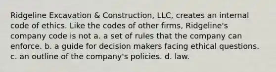 Ridgeline Excavation & Construction, LLC, creates an internal code of ethics. Like the codes of other firms, Ridgeline's company code is not a. a set of rules that the company can enforce. b. a guide for decision makers facing ethical questions. c. an outline of the company's policies. d. law.