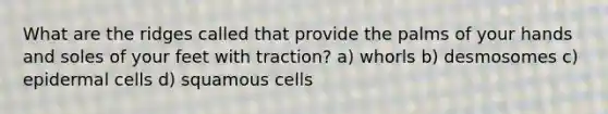 What are the ridges called that provide the palms of your hands and soles of your feet with traction? a) whorls b) desmosomes c) epidermal cells d) squamous cells