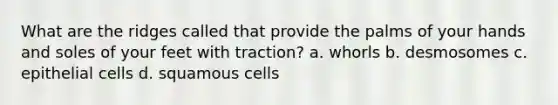 What are the ridges called that provide the palms of your hands and soles of your feet with traction? a. whorls b. desmosomes c. epithelial cells d. squamous cells