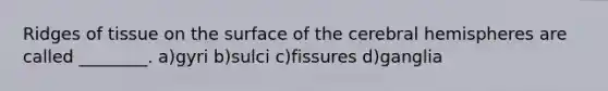 Ridges of tissue on the surface of the cerebral hemispheres are called ________. a)gyri b)sulci c)fissures d)ganglia