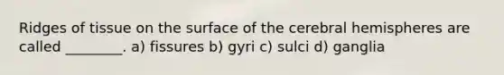 Ridges of tissue on the surface of the cerebral hemispheres are called ________. a) fissures b) gyri c) sulci d) ganglia