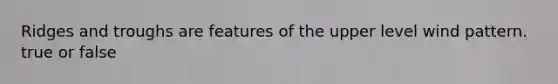 Ridges and troughs are features of the upper level wind pattern. true or false