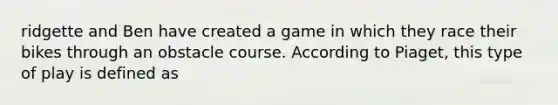 ridgette and Ben have created a game in which they race their bikes through an obstacle course. According to Piaget, this type of play is defined as