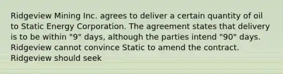 Ridgeview Mining Inc. agrees to deliver a certain quantity of oil to Static Energy Corporation. The agreement states that delivery is to be within "9" days, although the parties intend "90" days. Ridgeview cannot convince Static to amend the contract. Ridgeview should seek