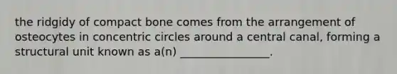 the ridgidy of compact bone comes from the arrangement of osteocytes in concentric circles around a central canal, forming a structural unit known as a(n) ________________.