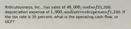 Ridiculousness, Inc., has sales of 48,000, costs of21,200, depreciation expense of 1,900, and interest expense of1,200. If the tax rate is 35 percent, what is the operating cash flow, or OCF?