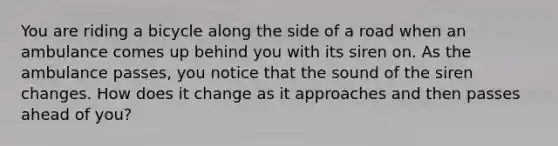 You are riding a bicycle along the side of a road when an ambulance comes up behind you with its siren on. As the ambulance passes, you notice that the sound of the siren changes. How does it change as it approaches and then passes ahead of you?