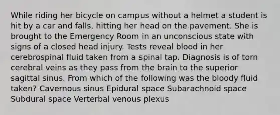 While riding her bicycle on campus without a helmet a student is hit by a car and falls, hitting her head on the pavement. She is brought to the Emergency Room in an unconscious state with signs of a closed head injury. Tests reveal blood in her cerebrospinal fluid taken from a spinal tap. Diagnosis is of torn cerebral veins as they pass from <a href='https://www.questionai.com/knowledge/kLMtJeqKp6-the-brain' class='anchor-knowledge'>the brain</a> to the superior sagittal sinus. From which of the following was <a href='https://www.questionai.com/knowledge/k7oXMfj7lk-the-blood' class='anchor-knowledge'>the blood</a>y fluid taken? Cavernous sinus Epidural space Subarachnoid space Subdural space Verterbal venous plexus