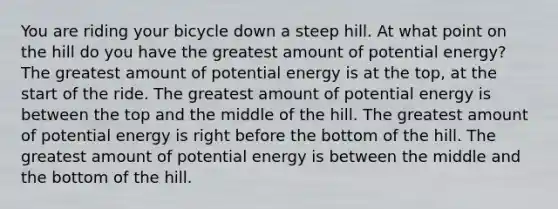 You are riding your bicycle down a steep hill. At what point on the hill do you have the greatest amount of potential energy? The greatest amount of potential energy is at the top, at the start of the ride. The greatest amount of potential energy is between the top and the middle of the hill. The greatest amount of potential energy is right before the bottom of the hill. The greatest amount of potential energy is between the middle and the bottom of the hill.