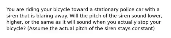 You are riding your bicycle toward a stationary police car with a siren that is blaring away. Will the pitch of the siren sound lower, higher, or the same as it will sound when you actually stop your bicycle? (Assume the actual pitch of the siren stays constant)