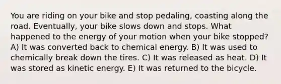 You are riding on your bike and stop pedaling, coasting along the road. Eventually, your bike slows down and stops. What happened to the energy of your motion when your bike stopped? A) It was converted back to chemical energy. B) It was used to chemically break down the tires. C) It was released as heat. D) It was stored as kinetic energy. E) It was returned to the bicycle.