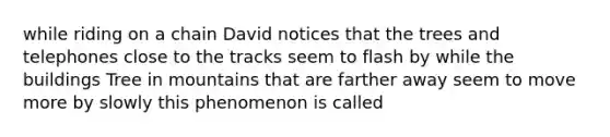 while riding on a chain David notices that the trees and telephones close to the tracks seem to flash by while the buildings Tree in mountains that are farther away seem to move more by slowly this phenomenon is called