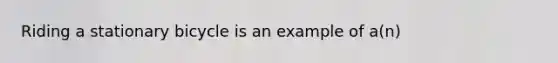 Riding a stationary bicycle is an example of a(n)