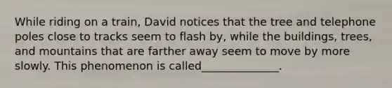 While riding on a train, David notices that the tree and telephone poles close to tracks seem to flash by, while the buildings, trees, and mountains that are farther away seem to move by more slowly. This phenomenon is called______________.