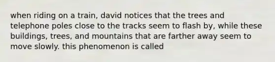 when riding on a train, david notices that the trees and telephone poles close to the tracks seem to flash by, while these buildings, trees, and mountains that are farther away seem to move slowly. this phenomenon is called