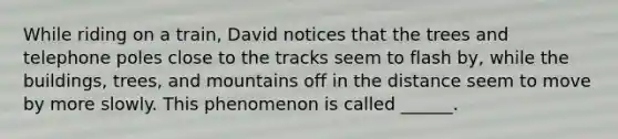 While riding on a train, David notices that the trees and telephone poles close to the tracks seem to flash by, while the buildings, trees, and mountains off in the distance seem to move by more slowly. This phenomenon is called ______.