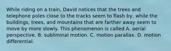 While riding on a train, David notices that the trees and telephone poles close to the tracks seem to flash by, while the buildings, trees, and mountains that are farther away seem to move by more slowly. This phenomenon is called A. aerial perspective. B. subliminal motion. C. motion parallax. D. motion differential.