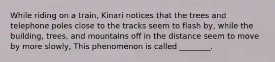 While riding on a train, Kinari notices that the trees and telephone poles close to the tracks seem to flash by, while the building, trees, and mountains off in the distance seem to move by more slowly, This phenomenon is called ________.