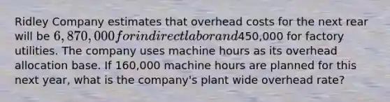 Ridley Company estimates that overhead costs for the next rear will be 6,870,000 for indirect labor and450,000 for factory utilities. The company uses machine hours as its overhead allocation base. If 160,000 machine hours are planned for this next year, what is the company's plant wide overhead rate?