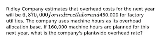 Ridley Company estimates that overhead costs for the next year will be 6,870,000 for indirect labor and450,000 for factory utilities. The company uses machine hours as its overhead allocation base. If 160,000 machine hours are planned for this next year, what is the company's plantwide overhead rate?