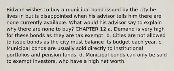 Ridwan wishes to buy a municipal bond issued by the city he lives in but is disappointed when his advisor tells him there are none currently available. What would his advisor say to explain why there are none to buy? CHAPTER 12 a. Demand is very high for these bonds as they are tax exempt. b. Cities are not allowed to issue bonds as the city must balance its budget each year. c. Municipal bonds are usually sold directly to institutional portfolios and pension funds. d. Municipal bonds can only be sold to exempt investors, who have a high net worth.