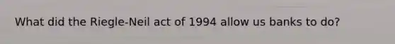 What did the Riegle-Neil act of 1994 allow us banks to do?