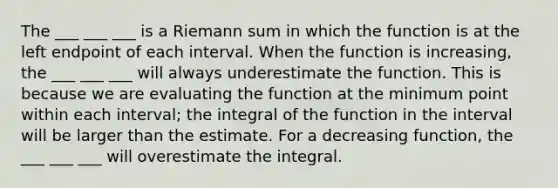 The ___ ___ ___ is a Riemann sum in which the function is at the left endpoint of each interval. When the function is increasing, the ___ ___ ___ will always underestimate the function. This is because we are evaluating the function at the minimum point within each interval; the integral of the function in the interval will be larger than the estimate. For a decreasing function, the ___ ___ ___ will overestimate the integral.