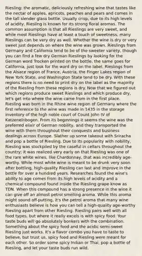 Riesling: the aromatic, deliciously refreshing wine that tastes like the nectar of apples, apricots, peaches and pears and comes in the tall slender glass bottle. Usually crisp, due to its high levels of acidity, Riesling is known for its strong floral aromas. The common assumption is that all Rieslings are very sweet, and while most Rieslings have at least a touch of sweetness, many Rieslings can be very dry as well. Whether the wine is dry or very sweet just depends on where the wine was grown. Rieslings from Germany and California tend to be of the sweeter variety, though you can find a few dry German Rieslings by looking for the German word Trocken printed on the bottle, the same goes for California, just look for the word dry on the label. Rieslings from the Alsace region of France, Austria, the Finger Lakes region of New York State, and Washington State tend to be dry. With these regions there is no need to print dry on the label as the majority of the Riesling from these regions is dry. Now that we figured out which regions produce sweet Rieslings and which produce dry, let's get into where the wine came from in the first place. Riesling was born in the Rhine wine region of Germany where the first reference to the wine was made in 1435 in the storage inventory of the high noble court of Count John IV of Katzenelnbogen. From its beginnings it seems the wine was the preferred elixir of German nobility, and they transported the wine with them throughout their conquests and business dealings across Europe. Slather up some takeout with Sriracha and pop a bottle of Riesling. Due to its popularity with nobility, Riesling was stockpiled by the caseful in cellars throughout the country; it was realized very early on that Riesling was one of the rare white wines, like Chardonnay, that was incredibly age-worthy. While most white wine is meant to be drunk very soon after bottling, high-quality Riesling can last and improve in the bottle for over a hundred years. Researches found the wine's ability to age comes from its high levels of acidity and a chemical compound found inside the Riesling grape know as TDN. When this compound has a strong presence in the wine it can give off an almost petrol smelling aroma. While this aroma might sound off-putting, it's the petrol aroma that many wine enthusiasts believe is how you can tell a high-quality age-worthy Riesling apart from other Riesling. Riesling pairs well with all food types, but where it really excels is with spicy food. Your taste buds will go absolutely bonkers with the combination. Something about the spicy food and the acidic semi-sweet Riesling just works. It's a flavor combo you have to taste to believe, but trust us, spicy food and Riesling were meant for each other. So order some spicy Indian or Thai, pop a bottle of Riesling, and let your taste buds run wild.