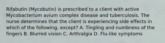 Rifabutin (Mycobutin) is prescribed to a client with active Mycobacterium avium complex disease and tuberculosis. The nurse determines that the client is experiencing side effects in which of the following, except? A. Tingling and numbness of the fingers B. Blurred vision C. Arthralgia D. Flu-like symptoms