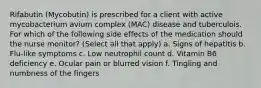 Rifabutin (Mycobutin) is prescribed for a client with active mycobacterium avium complex (MAC) disease and tuberculois. For which of the following side effects of the medication should the nurse monitor? (Select all that apply) a. Signs of hepatitis b. Flu-like symptoms c. Low neutrophil count d. Vitamin B6 deficiency e. Ocular pain or blurred vision f. Tingling and numbness of the fingers