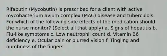 Rifabutin (Mycobutin) is prescribed for a client with active mycobacterium avium complex (MAC) disease and tuberculois. For which of the following side effects of the medication should the nurse monitor? (Select all that apply) a. Signs of hepatitis b. Flu-like symptoms c. Low neutrophil count d. Vitamin B6 deficiency e. Ocular pain or blurred vision f. Tingling and numbness of the fingers