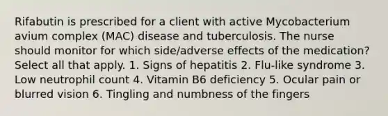 Rifabutin is prescribed for a client with active Mycobacterium avium complex (MAC) disease and tuberculosis. The nurse should monitor for which side/adverse effects of the medication? Select all that apply. 1. Signs of hepatitis 2. Flu-like syndrome 3. Low neutrophil count 4. Vitamin B6 deficiency 5. Ocular pain or blurred vision 6. Tingling and numbness of the fingers