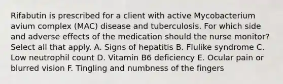 Rifabutin is prescribed for a client with active Mycobacterium avium complex (MAC) disease and tuberculosis. For which side and adverse effects of the medication should the nurse monitor? Select all that apply. A. Signs of hepatitis B. Flulike syndrome C. Low neutrophil count D. Vitamin B6 deficiency E. Ocular pain or blurred vision F. Tingling and numbness of the fingers