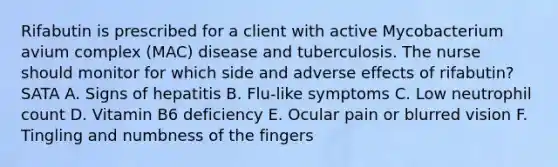 Rifabutin is prescribed for a client with active Mycobacterium avium complex (MAC) disease and tuberculosis. The nurse should monitor for which side and adverse effects of rifabutin? SATA A. Signs of hepatitis B. Flu-like symptoms C. Low neutrophil count D. Vitamin B6 deficiency E. Ocular pain or blurred vision F. Tingling and numbness of the fingers