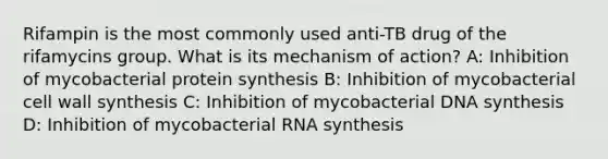 Rifampin is the most commonly used anti-TB drug of the rifamycins group. What is its mechanism of action? A: Inhibition of mycobacterial protein synthesis B: Inhibition of mycobacterial cell wall synthesis C: Inhibition of mycobacterial DNA synthesis D: Inhibition of mycobacterial RNA synthesis