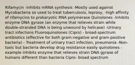 Rifamycin -Inhibits mRNA synthesis -Mostly used against Mycobacteria so used to treat tuberculosis, leprosy, -high affinity of rifamycins to prokaryotic RNA polymerase Quinolones -Inhibits enzyme DNA gyrase (an enzyme that relieves strain while double-stranded DNA is being unwound by helicase) -Urinary tract infections Fluoroquinolones (Cipro) - broad-spectrum antibiotics (effective for both gram-negative and gram-positive bacteria) - Treatment of urinary tract infection, pneumonia -Non-toxic but bacteria develop drug resistance easily quinolones - example inhibits enzyme that relieves strain DNA gyrase of humans different than bacteria Cipro- broad spectrum