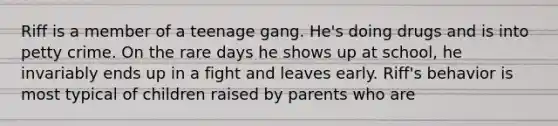 Riff is a member of a teenage gang. He's doing drugs and is into petty crime. On the rare days he shows up at school, he invariably ends up in a fight and leaves early. Riff's behavior is most typical of children raised by parents who are