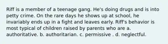 Riff is a member of a teenage gang. He's doing drugs and is into petty crime. On the rare days he shows up at school, he invariably ends up in a fight and leaves early. Riff's behavior is most typical of children raised by parents who are a. authoritative. b. authoritarian. c. permissive . d. neglectful.