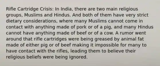 Rifle Cartridge Crisis: In India, there are two main religious groups, Muslims and Hindus. And both of them have very strict dietary considerations, where many Muslims cannot come in contact with anything made of pork or of a pig, and many Hindus cannot have anything made of beef or of a cow. A rumor went around that rifle cartridges were being greased by animal fat made of either pig or of beef making it impossible for many to have contact with the rifles, leading them to believe their religious beliefs were being ignored.